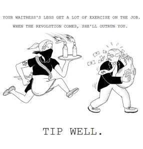 Your waitress's legs get a lot of excercise on the job. When the revolution comes, she'll outrun you. TIP WELL!